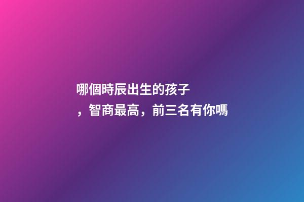 哪個時辰出生的孩子，智商最高，前三名有你嗎